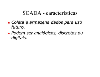 SCADA - características
Coleta e armazena dados para uso
futuro.
Podem ser analógicos, discretos ou
digitais.
 