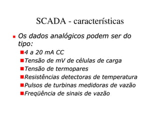 SCADA - características
Os dados analógicos podem ser do
tipo:
 4 a 20 mA CC
 Tensão de mV de células de carga
 Tensão de termopares
 Resistências detectoras de temperatura
 Pulsos de turbinas medidoras de vazão
 Freqüência de sinais de vazão
 