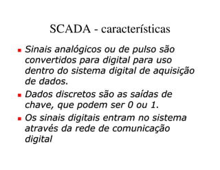 SCADA - características
Sinais analógicos ou de pulso são
convertidos para digital para uso
dentro do sistema digital de aquisição
de dados.
Dados discretos são as saídas de
chave, que podem ser 0 ou 1.
Os sinais digitais entram no sistema
através da rede de comunicação
digital
 