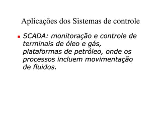 Aplicações dos Sistemas de controle
SCADA: monitoração e controle de
terminais de óleo e gás,
plataformas de petróleo, onde os
processos incluem movimentação
de fluidos.
 