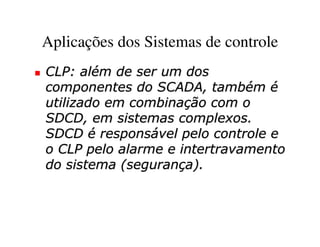 Aplicações dos Sistemas de controle
CLP: além de ser um dos
componentes do SCADA, também é
utilizado em combinação com o
SDCD, em sistemas complexos.
SDCD é responsável pelo controle e
o CLP pelo alarme e intertravamento
do sistema (segurança).
 