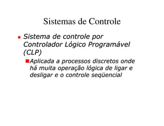 Sistemas de Controle
Sistema de controle por
Controlador Lógico Programável
(CLP)
 Aplicada a processos discretos onde
 há muita operação lógica de ligar e
 desligar e o controle seqüencial
 