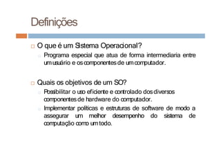 □ O que é um Sistema Operacional?
□ Programa especial que atua de forma intermediaria entre
umusuário e oscomponentesde umcomputador.
□ Quais os objetivos de um SO?
□ Possibilitar o uso eficiente e controlado dosdiversos
componentesde hardware do computador.
□ Implementar políticas e estruturas de software de modo a
assegurar um melhor desempenho do sistema de
computação como umtodo.
Definições
 