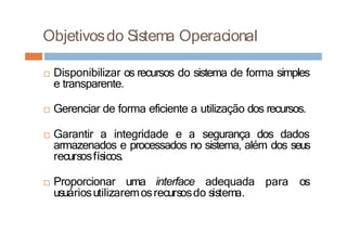 Objetivosdo Sistema Operacional
□ Disponibilizar os recursos do sistema de forma simples
e transparente.
□ Gerenciar de forma eficiente a utilização dos recursos.
□ Garantir a integridade e a segurança dos dados
armazenados e processados no sistema, além dos seus
recursosfísicos.
□ Proporcionar uma interface adequada para os
usuáriosutilizaremosrecursosdo sistema.
 