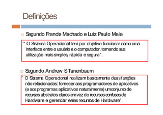 □ Segundo Francis Machado e Luiz Paulo Maia
“ O Sistema Operacional tem por objetivo funcionar como uma
interface entre o usuário e o computador,tornando sua
utilização maissimples, rápida e segura”.
Definições
□ Segundo Andrew STanenbaum
“ O Sistema Operacional realizambasicamente duasfunções
não relacionadas: fornecer aosprogramadores de aplicativos
(eaosprogramas aplicativos naturalmente) umconjuntode
recursosabstratos claros emvezde recursosconfusosde
Hardware e gerenciar essesrecursosde Hardware”.
 