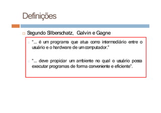 □ Segundo Silberschatz, Galvin e Gagne
□ “... é um programa que atua como intermediário entre o
usuário e o hardware de umcomputador.”
□ “... deve propiciar um ambiente no qual o usuário possa
executar programas de forma conveniente e eficiente”.
Definições
 