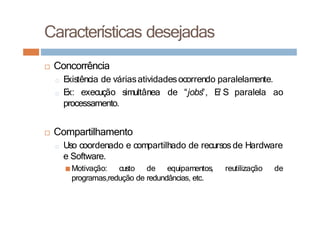 Características desejadas
□ Concorrência
□ E
xistência de váriasatividadesocorrendo paralelamente.
□ E
x: execução simultânea de “jobs”, E
/ S paralela ao
processamento.
□ Compartilhamento
□ Uso coordenado e compartilhado de recursos de Hardware
e Software.
■Motivação: custo de equipamentos, reutilização de
programas,redução de redundâncias, etc.
 