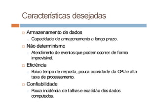 □ Armazenamento de dados
□ Capacidade de armazenamento a longo prazo.
□ Não determinismo
□ Atendimento de eventosque podemocorrer de forma
imprevisível.
□ Eficiência
□ Baixo tempo de resposta, pouca ociosidade da CPU e alta
taxa de processamento.
□ Confiabilidade
□ Pouca incidência de falhase exatidão dosdados
computados.
Características desejadas
 