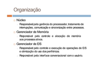 □ Núcleo
□ Responsávelpela gerência do processador, tratamento de
interrupções, comunicação e sincronização entre processos.
□ Gerenciador de Memória
□ R
esponsável pelo controle e alocação de memória
aos processosativos.
□ Gerenciador de E/S
□ Responsável pelo controle e execução de operações de E/S
e otimização do uso dosperiféricos.
□ R
esponsável pela interface conversacional como usuário.
Organização
 