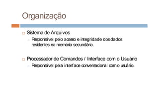□ Sistema de Arquivos
□ R
esponsável pelo acesso e integridade dosdados
residentes na memória secundária.
□ Processador de Comandos / Interface com o Usuário
□ R
esponsável pela interface conversacional como usuário.
Organização
 