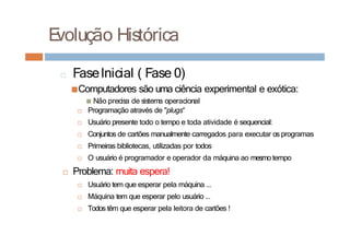 □ FaseInicial ( Fase 0)
■Computadores são uma ciência experimental e exótica:
■ Não precisa de sistema operacional
□ Programação através de "plugs“
□ Usuário presente todo o tempo e toda atividade é sequencial:
□ Conjuntos de cartões manualmente carregados para executar os programas
□ Primeiras bibliotecas, utilizadas por todos
□ O usuário é programador e operador da máquina ao mesmo tempo
□ Problema: muita espera!
□ Usuário tem que esperar pela máquina ...
□ Máquina tem que esperar pelo usuário ...
□ Todos têm que esperar pela leitora de cartões !
E
volução Histórica
 