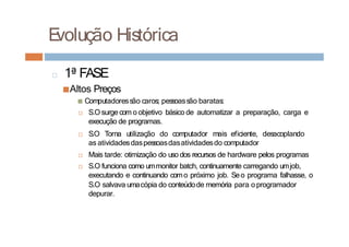 □ 1ª FASE
■Altos Preços
■ Computadoressão caros; pessoassão baratas:
□ S.O surge com o objetivo básico de automatizar a preparação, carga e
execução de programas.
□ S.O Torna utilização do computador mais eficiente, desacoplando
as atividadesdaspessoasdasatividadesdo computador
□ Mais tarde: otimização do uso dos recursos de hardware pelos programas
□ S.O funciona como ummonitor batch, continuamente carregando umjob,
executando e continuando como próximo job. Seo programa falhasse, o
S.O salvava umacópia do conteúdode memória para o programador
depurar.
E
volução Histórica
 
