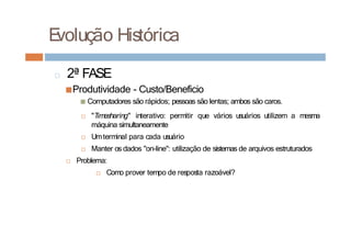 □ 2ª FASE
■Produtividade - Custo/Beneficio
■ Computadores são rápidos; pessoas são lentas; ambos são caros.
□ "Timesharing" interativo: permitir que vários usuários utilizem a mesma
máquina simultaneamente
□ Umterminal para cada usuário
□ Manter os dados "on-line": utilização de sistemas de arquivos estruturados
□ Problema:
□ Como prover tempo de resposta razoável?
E
volução Histórica
 