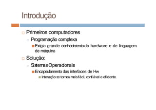 Introdução
□ Primeiros computadores
□ Programação complexa
■Exigia grande conhecimentodo hardware e de linguagem
de máquina
□ Solução:
□ SistemasOperacionais
■Encapsulamento das interfaces de Hw
■ Interação se tornoumaisfácil, confiável e eficiente.
 