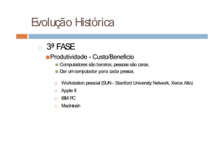 E
volução Histórica
□ 3ª FASE
■Produtividade - Custo/Beneficio
■ Computadores são baratos; pessoas são caras.
■ Dar umcomputador para cada pessoa.
□ Workstation pessoal (SUN - Stanford University Network, Xerox Alto)
□ Apple II
□ IBM PC
□ MacIntosh
 