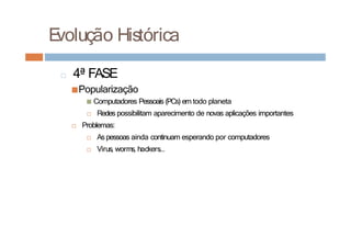 E
volução Histórica
□ 4ª FASE
■Popularização
■ Computadores Pessoais (PCs) em todo planeta
□ Redes possibilitam aparecimento de novas aplicações importantes
□ Problemas:
□ As pessoas ainda continuam esperando por computadores
□ Virus, worms, hackers...
 