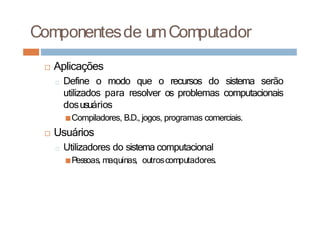 □ Aplicações
□ Define o modo que o recursos do sistema serão
utilizados para resolver os problemas computacionais
dosusuários
■Compiladores, B.D., jogos, programas comerciais.
□ Usuários
□ Utilizadores do sistema computacional
■Pessoas, maquinas, outroscomputadores.
Componentesde umComputador
 