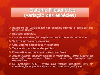  Baseia-se na variabilidade das espécies (devido a aceitação das
teorias de Darwin).
 Relações genéticas.
 Leva em consideração: vegetais atuais como os de outras eras.
 Se firma na teoria da evolução.
 Obs. Sistema Filogenético ≠ Taxonomia
 Taxonomia: caracteres das plantas
 Filogenética: às mudanças desses caracteres.
 Alguns autores: nenhum sistema é filogenético. Termo poderia ser
reservado pra tempos futuros – fatos da evolução mais
esclarecidos.
 Ex: Cronquist, APG – avalia suas relações genéticas, leva em
consideração as plantas atuais e de outras eras geológicas.
 