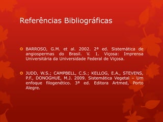 Referências Bibliográficas
 BARROSO, G.M. et al. 2002. 2ª ed. Sistemática de
angiospermas do Brasil. V. 1. Viçosa: Imprensa
Universitária da Universidade Federal de Viçosa.
 JUDD, W.S.; CAMPBELL, C.S.; KELLOG, E.A., STEVENS,
P.F., DONOGHUE, M.J. 2009. Sistemática Vegetal – Um
enfoque filogenético. 3ª ed. Editora Artmed, Porto
Alegre.
 