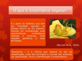 É a parte da Botânica que tem
por finalidade agrupar as
plantas dentro de um sistema,
levando em consideração suas
características morfológicas
internas e externas, suas
relações genéticas e suas
afinidades.
Taxonomia - é a ciência que elabora as leis da
classificação, trata dos princípios e normas dos sistemas
de classificação. Inclui a identificação e nomenclatura.
(Barroso et al., 2002).
 