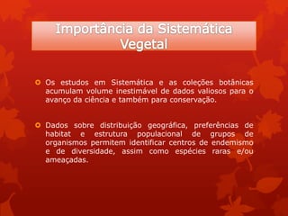  Os estudos em Sistemática e as coleções botânicas
acumulam volume inestimável de dados valiosos para o
avanço da ciência e também para conservação.
 Dados sobre distribuição geográfica, preferências de
habitat e estrutura populacional de grupos de
organismos permitem identificar centros de endemismo
e de diversidade, assim como espécies raras e/ou
ameaçadas.
 