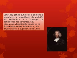 John Ray (1628-1702) foi o primeiro a
reconhecer a importância do embrião
na Sistemática e a presença de
cotilédones nas sementes. Seu
sistema de classificação baseia-se na
forma externa das estruturas e, em
muitos casos, é superior ao de Lineu.
 