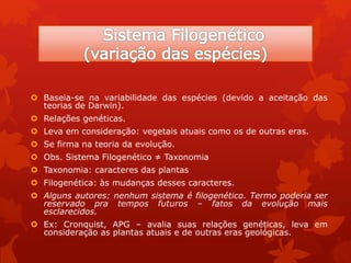  Baseia-se na variabilidade das espécies (devido a aceitação das
teorias de Darwin).
 Relações genéticas.
 Leva em consideração: vegetais atuais como os de outras eras.
 Se firma na teoria da evolução.
 Obs. Sistema Filogenético ≠ Taxonomia
 Taxonomia: caracteres das plantas
 Filogenética: às mudanças desses caracteres.
 Alguns autores: nenhum sistema é filogenético. Termo poderia ser
reservado pra tempos futuros – fatos da evolução mais
esclarecidos.
 Ex: Cronquist, APG – avalia suas relações genéticas, leva em
consideração as plantas atuais e de outras eras geológicas.
 