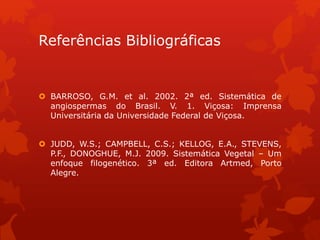 Referências Bibliográficas
 BARROSO, G.M. et al. 2002. 2ª ed. Sistemática de
angiospermas do Brasil. V. 1. Viçosa: Imprensa
Universitária da Universidade Federal de Viçosa.
 JUDD, W.S.; CAMPBELL, C.S.; KELLOG, E.A., STEVENS,
P.F., DONOGHUE, M.J. 2009. Sistemática Vegetal – Um
enfoque filogenético. 3ª ed. Editora Artmed, Porto
Alegre.
 