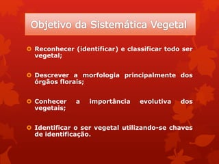  Reconhecer (identificar) e classificar todo ser
vegetal;
 Descrever a morfologia principalmente dos
órgãos florais;
 Conhecer a importância evolutiva dos
vegetais;
 Identificar o ser vegetal utilizando-se chaves
de identificação.
 