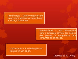  Identificação – Determinação de um
táxon como idêntico ou semelhante
a outro já conhecido.
 Nomenclatura – está relacionado
com o emprego correto dos nomes
das plantas e compreende um
conjuntos de princípios.
 Classificação – é a ordenação das
plantas em um táxon.
(Barroso et al., 2002).
 