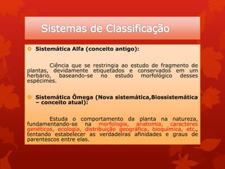  Sistemática Alfa (conceito antigo):
Ciência que se restringia ao estudo de fragmento de
plantas, devidamente etiquetados e conservados em um
herbário, baseando-se no estudo morfológico desses
espécimes.
 Sistemática Ômega (Nova sistemática,Biossistemática
– conceito atual):
Estuda o comportamento da planta na natureza,
fundamentando-se na morfologia, anatomia, caracteres
genéticos, ecologia, distribuição geográfica, bioquímica, etc.,
tentando estabelecer as verdadeiras afinidades e graus de
parentescos entre elas.
 