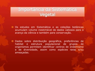 Os estudos em Sistemática e as coleções botânicas
acumulam volume inestimável de dados valiosos para o
avanço da ciência e também para conservação.
 Dados sobre distribuição geográfica, preferências de
habitat e estrutura populacional de grupos de
organismos permitem identificar centros de endemismo
e de diversidade, assim como espécies raras e/ou
ameaçadas.
 