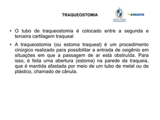 TRAQUEOSTOMIA
● O tubo de traqueostomia é colocado entre a segunda e
terceira cartilagem traqueal
● A traqueostomia (ou estoma traqueal) é um procedimento
cirúrgico realizado para possibilitar a entrada de oxigênio em
situações em que a passagem de ar está obstruída. Para
isso, é feita uma abertura (estoma) na parede da traqueia,
que é mantida afastada por meio de um tubo de metal ou de
plástico, chamado de cânula.
 