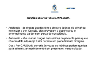 NOÇÕES DE ANESTESIA E ANALGESIA
● Analgesia - as drogas usadas têm o objetivo apenas de aliviar ou
minimizar a dor. Ou seja, elas provocam a ausência ou o
amortecimento da dor sem perda de consciência.
● Anestesia - são usadas drogas anestésicas no paciente para que o
cérebro dele não reaja à dor durante um procedimento cirúrgico.
Obs.: Por CAUSA da correria às vezes os médicos pedem que faz
para administrar medicamento sem prescrever, muito cuidado.
 