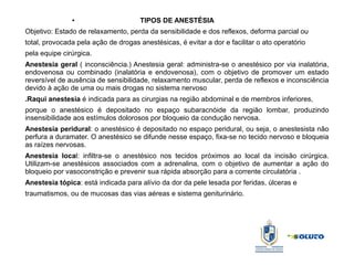 ● TIPOS DE ANESTÉSIA
Objetivo: Estado de relaxamento, perda da sensibilidade e dos reflexos, deforma parcial ou
total, provocada pela ação de drogas anestésicas, é evitar a dor e facilitar o ato operatório
pela equipe cirúrgica.
Anestesia geral ( inconsciência.) Anestesia geral: administra-se o anestésico por via inalatória,
endovenosa ou combinado (inalatória e endovenosa), com o objetivo de promover um estado
reversível de ausência de sensibilidade, relaxamento muscular, perda de reflexos e inconsciência
devido à ação de uma ou mais drogas no sistema nervoso
.Raqui anestesia é indicada para as cirurgias na região abdominal e de membros inferiores,
porque o anestésico é depositado no espaço subaracnóide da região lombar, produzindo
insensibilidade aos estímulos dolorosos por bloqueio da condução nervosa.
Anestesia peridural: o anestésico é depositado no espaço peridural, ou seja, o anestesista não
perfura a duramater. O anestésico se difunde nesse espaço, fixa-se no tecido nervoso e bloqueia
as raízes nervosas.
Anestesia local: infiltra-se o anestésico nos tecidos próximos ao local da incisão cirúrgica.
Utilizam-se anestésicos associados com a adrenalina, com o objetivo de aumentar a ação do
bloqueio por vasoconstrição e prevenir sua rápida absorção para a corrente circulatória .
Anestesia tópica: está indicada para alívio da dor da pele lesada por feridas, úlceras e
traumatismos, ou de mucosas das vias aéreas e sistema geniturinário.
 