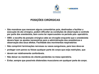 POSIÇÕES CIRÚRGICAS
● São manobras que merecem alguns comentários pois, destinadas a facilitar a
execução do ato cirúrgico, podem dificultar as condições de observação e controle
por parte dos anestesista, bem como ter repercussões no período pós- operatório.
● OBS: a escolha da posição cirúrgica cabe ao cirurgião enquanto que o anestesista
devera fazer os ajustes necessários para a administração dos anestésicos e
observação dos seus efeitos. Facilidade dos movimentos respiratórios
● Não comprimir terminações nervosas ou vasos sanguíneos, para isso deve-se
● proteger com panos ou faixas qualquer parte do corpo que exija restrições, que
● devem ser relativamente confortáveis.
● Não deixar os membros do cliente pendentes na mesa operatória.
● Evitar, sempre que possíveis distensões musculares em qualquer parte do corpo.
 