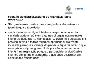 POSIÇÃO DE TRENDELENBURG OU TRENDELENBURG
MODIFICADA
● São geralmente usadas para cirurgia do abdome inferior
(permite que a gravidade
● ajude a manter as alças intestinais na parte superior da
cavidade abdominal) e em algumas cirurgias nos membros
inferiores ajudando na hemostasia. O paciente é colocado em
posição supina e toda a mesa de operação é levemente
inclinada para que a cabeça do paciente fique mais baixo que
seus pés em alguns graus. Esta posição as vezes pode
interferir na respiração porque o peso adicional dos órgãos
internos comprime o diafragma, o que pode ocasionar em
dificuldades respiratórias
 