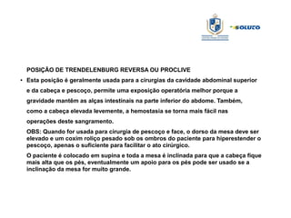 POSIÇÃO DE TRENDELENBURG REVERSA OU PROCLIVE
● Esta posição é geralmente usada para a cirurgias da cavidade abdominal superior
e da cabeça e pescoço, permite uma exposição operatória melhor porque a
gravidade mantêm as alças intestinais na parte inferior do abdome. Também,
como a cabeça elevada levemente, a hemostasia se torna mais fácil nas
operações deste sangramento.
OBS: Quando for usada para cirurgia de pescoço e face, o dorso da mesa deve ser
elevado e um coxim roliço pesado sob os ombros do paciente para hiperestender o
pescoço, apenas o suficiente para facilitar o ato cirúrgico.
O paciente é colocado em supina e toda a mesa é inclinada para que a cabeça fique
mais alta que os pés, eventualmente um apoio para os pés pode ser usado se a
inclinação da mesa for muito grande.
 