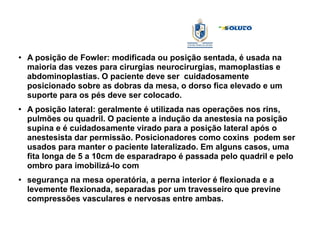 ●
A posição de Fowler: modificada ou posição sentada, é usada na
maioria das vezes para cirurgias neurocirurgias, mamoplastias e
abdominoplastias. O paciente deve ser cuidadosamente
posicionado sobre as dobras da mesa, o dorso fica elevado e um
suporte para os pés deve ser colocado.
●
A posição lateral: geralmente é utilizada nas operações nos rins,
pulmões ou quadril. O paciente a indução da anestesia na posição
supina e é cuidadosamente virado para a posição lateral após o
anestesista dar permissão. Posicionadores como coxins podem ser
usados para manter o paciente lateralizado. Em alguns casos, uma
fita longa de 5 a 10cm de esparadrapo é passada pelo quadril e pelo
ombro para imobilizá-lo com
●
segurança na mesa operatória, a perna interior é flexionada e a
levemente flexionada, separadas por um travesseiro que previne
compressões vasculares e nervosas entre ambas.
 