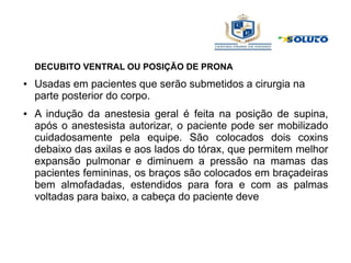 DECUBITO VENTRAL OU POSIÇÃO DE PRONA
● Usadas em pacientes que serão submetidos a cirurgia na
parte posterior do corpo.
● A indução da anestesia geral é feita na posição de supina,
após o anestesista autorizar, o paciente pode ser mobilizado
cuidadosamente pela equipe. São colocados dois coxins
debaixo das axilas e aos lados do tórax, que permitem melhor
expansão pulmonar e diminuem a pressão na mamas das
pacientes femininas, os braços são colocados em braçadeiras
bem almofadadas, estendidos para fora e com as palmas
voltadas para baixo, a cabeça do paciente deve
 