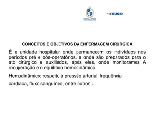 CONCEITOS E OBJETIVOS DA ENFERMAGEM CIRÚRGICA
É a unidade hospitalar onde permanecem os indivíduos nos
períodos pré e pós-operatórios, e onde são preparados para o
ato cirúrgico e auxiliados, após eles, onde monitoramos A
recuperação e o equilíbrio hemodinâmico.
Hemodinâmico: respeito à pressão arterial, frequência
cardíaca, fluxo sanguíneo, entre outros...
 