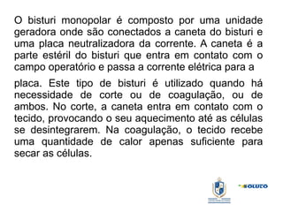O bisturi monopolar é composto por uma unidade
geradora onde são conectados a caneta do bisturi e
uma placa neutralizadora da corrente. A caneta é a
parte estéril do bisturi que entra em contato com o
campo operatório e passa a corrente elétrica para a
placa. Este tipo de bisturi é utilizado quando há
necessidade de corte ou de coagulação, ou de
ambos. No corte, a caneta entra em contato com o
tecido, provocando o seu aquecimento até as células
se desintegrarem. Na coagulação, o tecido recebe
uma quantidade de calor apenas suficiente para
secar as células.
 