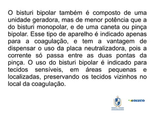 O bisturi bipolar também é composto de uma
unidade geradora, mas de menor potência que a
do bisturi monopolar, e de uma caneta ou pinça
bipolar. Esse tipo de aparelho é indicado apenas
para a coagulação, e tem a vantagem de
dispensar o uso da placa neutralizadora, pois a
corrente só passa entre as duas pontas da
pinça. O uso do bisturi bipolar é indicado para
tecidos sensíveis, em áreas pequenas e
localizadas, preservando os tecidos vizinhos no
local da coagulação.
 