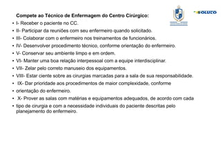 Compete ao Técnico de Enfermagem do Centro Cirúrgico:
● I- Receber o paciente no CC.
● II- Participar da reuniões com seu enfermeiro quando solicitado.
● III- Colaborar com o enfermeiro nos treinamentos de funcionários.
● IV- Desenvolver procedimento técnico, conforme orientação do enfermeiro.
● V- Conservar seu ambiente limpo e em ordem.
● VI- Manter uma boa relação interpessoal com a equipe interdisciplinar.
● VII- Zelar pelo correto manuseio dos equipamentos.
● VIII- Estar ciente sobre as cirurgias marcadas para a sala de sua responsabilidade.
● IX- Dar prioridade aos procedimentos de maior complexidade, conforme
● orientação do enfermeiro.
● X- Prover as salas com matérias e equipamentos adequados, de acordo com cada
● tipo de cirurgia e com a necessidade individuais do paciente descritas pelo
planejamento do enfermeiro.
 
