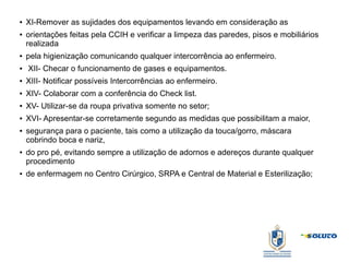 ● XI-Remover as sujidades dos equipamentos levando em consideração as
● orientações feitas pela CCIH e verificar a limpeza das paredes, pisos e mobiliários
realizada
● pela higienização comunicando qualquer intercorrência ao enfermeiro.
● XII- Checar o funcionamento de gases e equipamentos.
● XIII- Notificar possíveis Intercorrências ao enfermeiro.
● XIV- Colaborar com a conferência do Check list.
● XV- Utilizar-se da roupa privativa somente no setor;
● XVI- Apresentar-se corretamente segundo as medidas que possibilitam a maior,
● segurança para o paciente, tais como a utilização da touca/gorro, máscara
cobrindo boca e nariz,
● do pro pé, evitando sempre a utilização de adornos e adereços durante qualquer
procedimento
● de enfermagem no Centro Cirúrgico, SRPA e Central de Material e Esterilização;
 