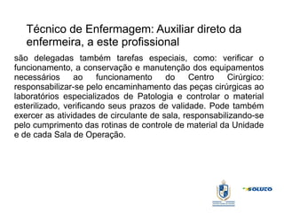 Técnico de Enfermagem: Auxiliar direto da
enfermeira, a este profissional
são delegadas também tarefas especiais, como: verificar o
funcionamento, a conservação e manutenção dos equipamentos
necessários ao funcionamento do Centro Cirúrgico:
responsabilizar-se pelo encaminhamento das peças cirúrgicas ao
laboratórios especializados de Patologia e controlar o material
esterilizado, verificando seus prazos de validade. Pode também
exercer as atividades de circulante de sala, responsabilizando-se
pelo cumprimento das rotinas de controle de material da Unidade
e de cada Sala de Operação.
 