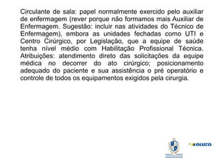 Circulante de sala: papel normalmente exercido pelo auxiliar
de enfermagem (rever porque não formamos mais Auxiliar de
Enfermagem. Sugestão: incluir nas atividades do Técnico de
Enfermagem), embora as unidades fechadas como UTI e
Centro Cirúrgico, por Legislação, que a equipe de saúde
tenha nível médio com Habilitação Profissional Técnica.
Atribuições: atendimento direto das solicitações da equipe
médica no decorrer do ato cirúrgico; posicionamento
adequado do paciente e sua assistência o pré operatório e
controle de todos os equipamentos exigidos pela cirurgia.
 