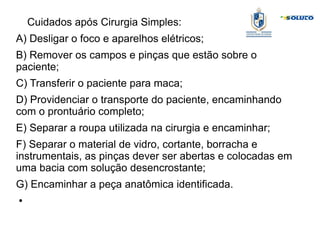 Cuidados após Cirurgia Simples:
A) Desligar o foco e aparelhos elétricos;
B) Remover os campos e pinças que estão sobre o
paciente;
C) Transferir o paciente para maca;
D) Providenciar o transporte do paciente, encaminhando
com o prontuário completo;
E) Separar a roupa utilizada na cirurgia e encaminhar;
F) Separar o material de vidro, cortante, borracha e
instrumentais, as pinças dever ser abertas e colocadas em
uma bacia com solução desencrostante;
G) Encaminhar a peça anatômica identificada.
●
 
