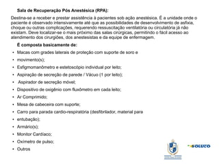 Sala de Recuperação Pós Anestésica (RPA):
Destina-se a receber e prestar assistência à pacientes sob ação anestésica. É a unidade onde o
paciente é observado intensivamente até que as possibilidades de desenvolvimento de asfixia,
choque ou outras complicações, requerendo ressuscitação ventilatória ou circulatória já não
existam. Deve localizar-se o mais próximo das salas cirúrgicas, permitindo o fácil acesso ao
atendimento dos cirurgiões, dos anestesistas e da equipe de enfermagem.
É composta basicamente de:
● Macas com grades laterais de proteção com suporte de soro e
● movimento(s);
● Esfigmomanômetro e estetoscópio individual por leito;
● Aspiração de secreção de parede / Vácuo (1 por leito);
● Aspirador de secreção móvel;
● Dispositivo de oxigênio com fluxômetro em cada leito;
● Ar Comprimido;
● Mesa de cabeceira com suporte;
● Carro para parada cardio-respiratória (desfibrilador, material para
● entubação);
● Armário(s);
● Monitor Cardíaco;
● Oxímetro de pulso;
● Outros
 