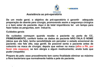 Assistência ao pré-operatório
De um modo geral, o objetivo do pré-operatório é garantir adequada
preparação do doente para cirurgia, promovendo assim a segurança cirúrgica
e o bem estar do paciente. Aqui é de total importância ter um tempo para
fazer todas as perguntas, sem induzi-lo.
Cuidados gerais
Os cuidados começam quando recebe o paciente na porta do CC,
PRIMEIRAMENTE, conferir todos os dados do paciente NÃO FALA O NOME
(deixa que ele fale), tenha sensibilidade em perceber o estado emocional do
paciente; não fale alto, seja gentil. Se possível senta o paciente antes de
colocá-lo na maca de cirurgia; depois que estiver na maca (afira a PA, por
favor não esqueça), se tem alergia a algum medicamento; anota tudo que
puder (respaldo)
Preparo da pele: esse procedimento tem como finalidade eliminar ao máximo
a flora bacteriana que normalmente habita a pele do paciente.
.
 